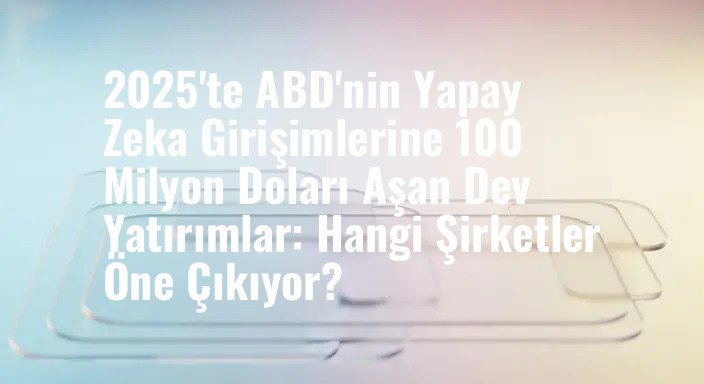 2025'te ABD'nin Yapay Zeka Girişimlerine 100 Milyon Doları Aşan Dev Yatırımlar: Hangi Şirketler Öne Çıkıyor?