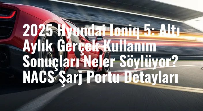2025 Hyundai Ioniq 5: Altı Aylık Gerçek Kullanım Sonuçları Neler Söylüyor? NACS Şarj Portu Detayları