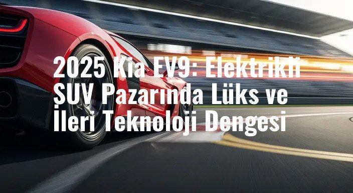 2025 Kia EV9: Elektrikli SUV Pazarında Lüks ve İleri Teknoloji Dengesi