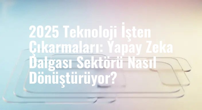 2025 Teknoloji İşten Çıkarmaları: Yapay Zeka Dalgası Sektörü Nasıl Dönüştürüyor?