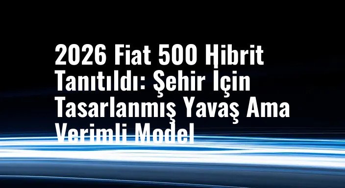 2026 Fiat 500 Hibrit Tanıtıldı: Şehir İçin Tasarlanmış Yavaş Ama Verimli Model