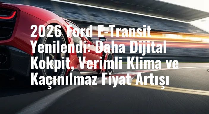 2026 Ford E-Transit Yenilendi: Daha Dijital Kokpit, Verimli Klima ve Kaçınılmaz Fiyat Artışı