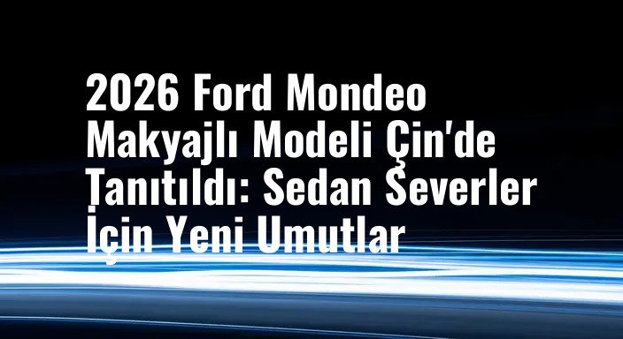 2026 Ford Mondeo Makyajlı Modeli Çin'de Tanıtıldı: Sedan Severler İçin Yeni Umutlar