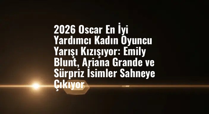2026 Oscar En İyi Yardımcı Kadın Oyuncu Yarışı Kızışıyor: Emily Blunt, Ariana Grande ve Sürpriz İsimler Sahneye Çıkıyor
