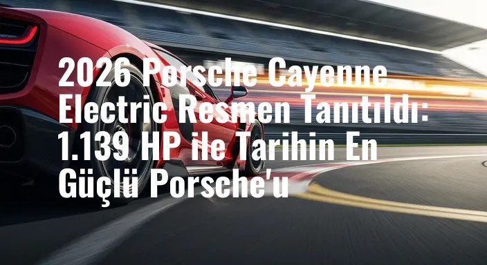 2026 Porsche Cayenne Electric Resmen Tanıtıldı: 1.139 HP ile Tarihin En Güçlü Porsche'u