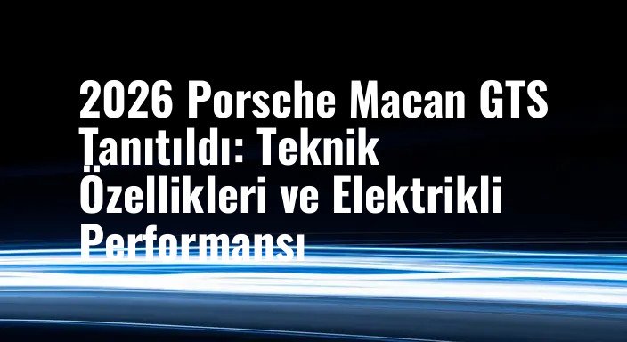 2026 Porsche Macan GTS Tanıtıldı: Teknik Özellikleri ve Elektrikli Performansı