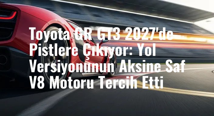 Toyota GR GT3 2027'de Pistlere Çıkıyor: Yol Versiyonunun Aksine Saf V8 Motoru Tercih Etti