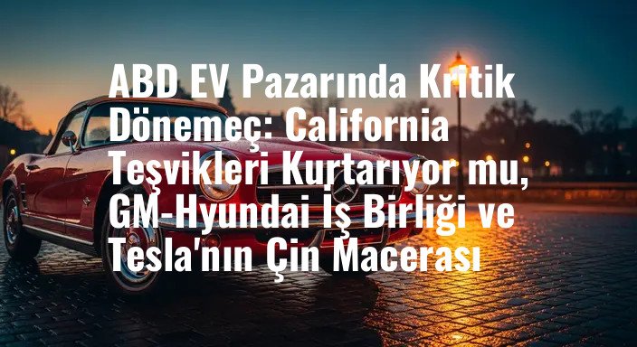 ABD EV Pazarında Kritik Dönemeç: California Teşvikleri Kurtarıyor mu, GM-Hyundai İş Birliği ve Tesla'nın Çin Macerası