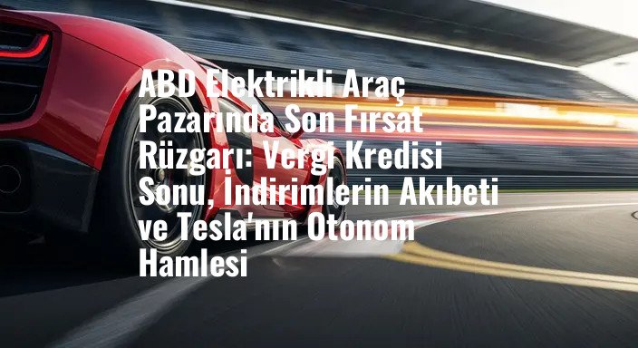 ABD Elektrikli Araç Pazarında Son Fırsat Rüzgarı: Vergi Kredisi Sonu, İndirimlerin Akıbeti ve Tesla'nın Otonom Hamlesi