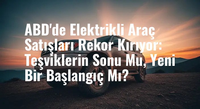 ABD'de Elektrikli Araç Satışları Rekor Kırıyor: Teşviklerin Sonu Mu, Yeni Bir Başlangıç Mı?