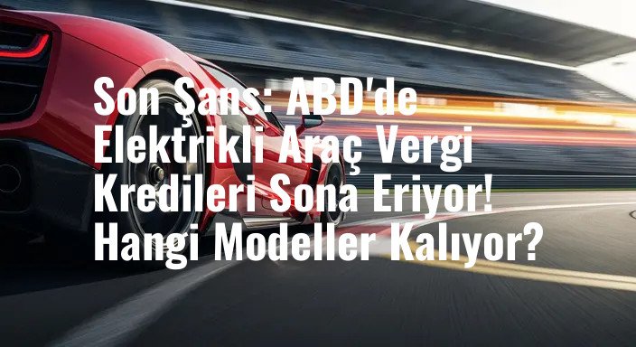 Son Şans: ABD'de Elektrikli Araç Vergi Kredileri Sona Eriyor! Hangi Modeller Kalıyor?