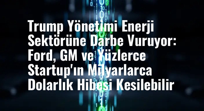 Trump Yönetimi Enerji Sektörüne Darbe Vuruyor: Ford, GM ve Yüzlerce Startup'ın Milyarlarca Dolarlık Hibesi Kesilebilir