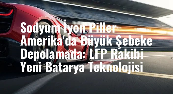 Sodyum İyon Piller Amerika'da Büyük Şebeke Depolamada: LFP Rakibi Yeni Batarya Teknolojisi