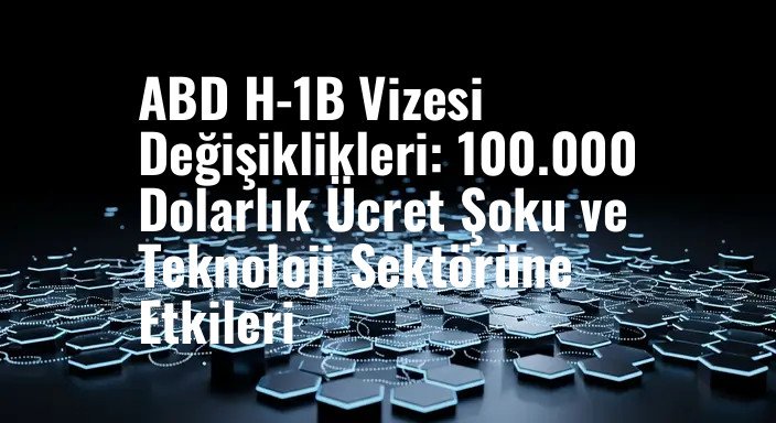 ABD H-1B Vizesi Değişiklikleri: 100.000 Dolarlık Ücret Şoku ve Teknoloji Sektörüne Etkileri