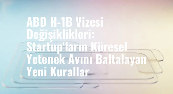 ABD H-1B Vizesi Değişiklikleri: Startup'ların Küresel Yetenek Avını Baltalayan Yeni Kurallar