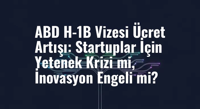 ABD H-1B Vizesi Ücret Artışı: Startuplar İçin Yetenek Krizi mi, İnovasyon Engeli mi?