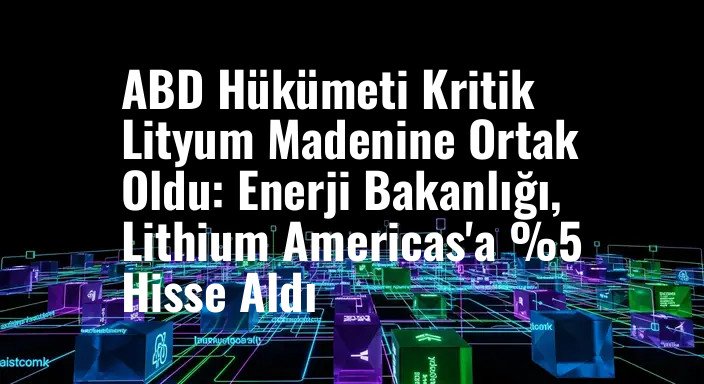 ABD Hükümeti Kritik Lityum Madenine Ortak Oldu: Enerji Bakanlığı, Lithium Americas'a %5 Hisse Aldı