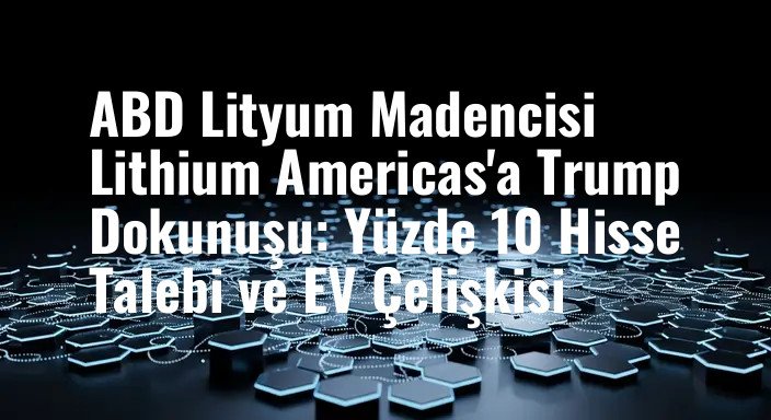 ABD Lityum Madencisi Lithium Americas'a Trump Dokunuşu: Yüzde 10 Hisse Talebi ve EV Çelişkisi