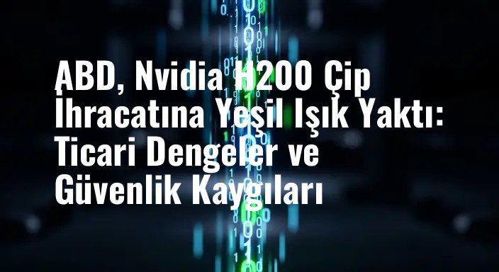 ABD, Nvidia H200 Çip İhracatına Yeşil Işık Yaktı: Ticari Dengeler ve Güvenlik Kaygıları