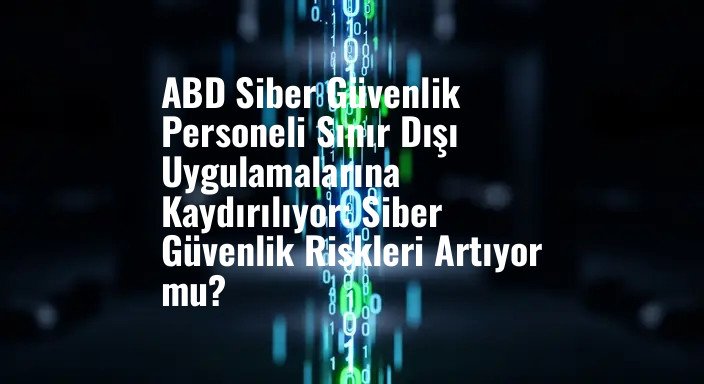 ABD Siber Güvenlik Personeli Sınır Dışı Uygulamalarına Kaydırılıyor: Siber Güvenlik Riskleri Artıyor mu?