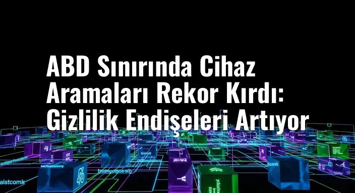 ABD Sınırında Cihaz Aramaları Rekor Kırdı: Gizlilik Endişeleri Artıyor