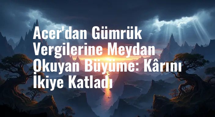 Acer'dan Gümrük Vergilerine Meydan Okuyan Büyüme: Kârını İkiye Katladı