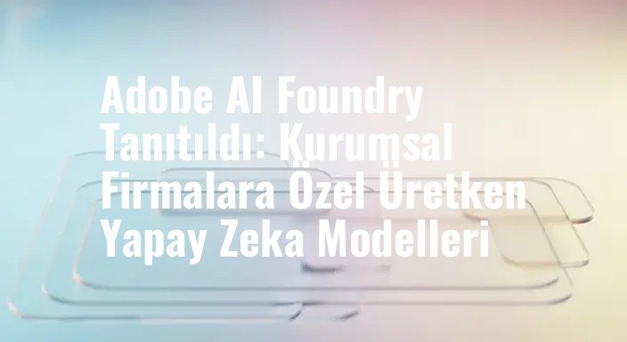 Adobe AI Foundry Tanıtıldı: Kurumsal Firmalara Özel Üretken Yapay Zeka Modelleri