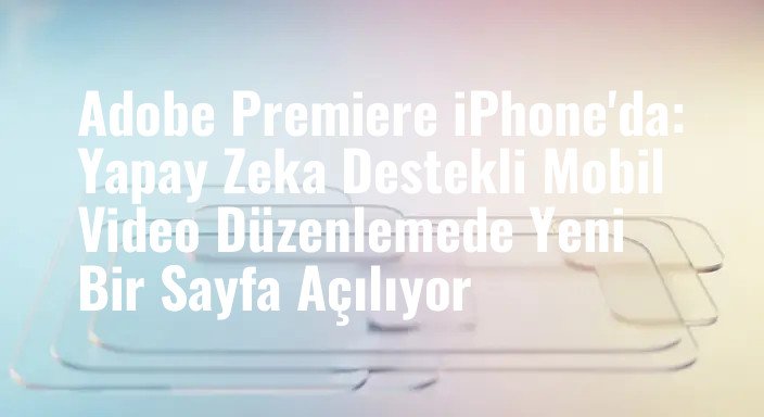 Adobe Premiere iPhone'da: Yapay Zeka Destekli Mobil Video Düzenlemede Yeni Bir Sayfa Açılıyor