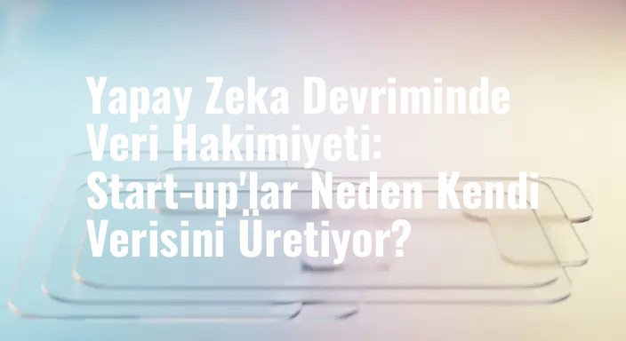 Yapay Zeka Devriminde Veri Hakimiyeti: Start-up'lar Neden Kendi Verisini Üretiyor?