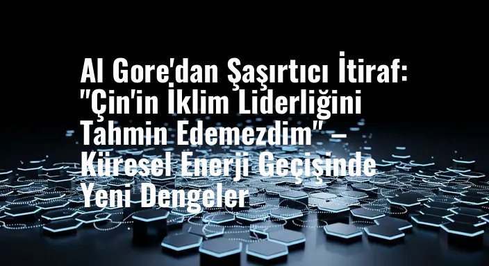 Al Gore'dan Şaşırtıcı İtiraf: "Çin'in İklim Liderliğini Tahmin Edemezdim" – Küresel Enerji Geçişinde Yeni Dengeler