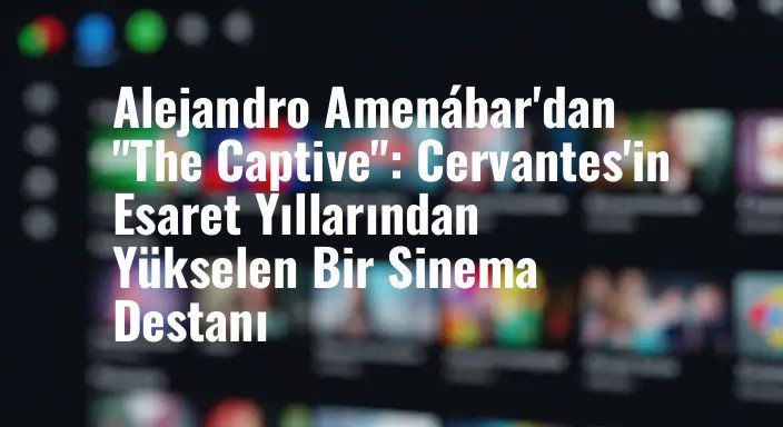 Alejandro Amenábar'dan "The Captive": Cervantes'in Esaret Yıllarından Yükselen Bir Sinema Destanı