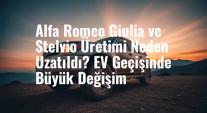 Alfa Romeo Giulia ve Stelvio Üretimi Neden Uzatıldı? EV Geçişinde Büyük Değişim