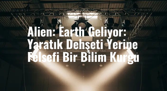 Alien: Earth Geliyor: Yaratık Dehşeti Yerine Felsefi Bir Bilim Kurgu