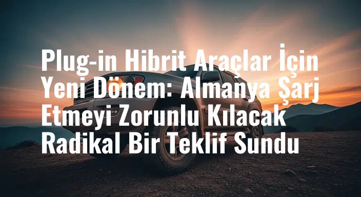 Plug-in Hibrit Araçlar İçin Yeni Dönem: Almanya Şarj Etmeyi Zorunlu Kılacak Radikal Bir Teklif Sundu