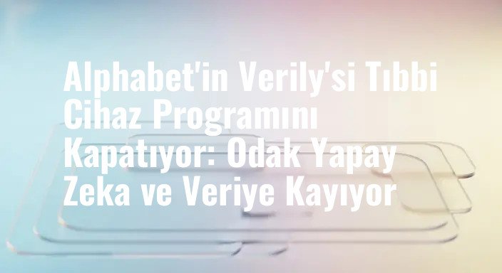 Alphabet'in Verily'si Tıbbi Cihaz Programını Kapatıyor: Odak Yapay Zeka ve Veriye Kayıyor