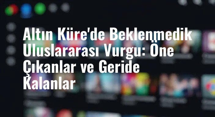 Altın Küre'de Beklenmedik Uluslararası Vurgu: Öne Çıkanlar ve Geride Kalanlar