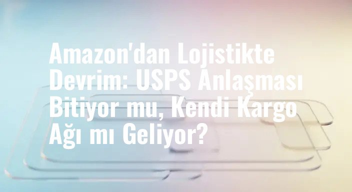 Amazon'dan Lojistikte Devrim: USPS Anlaşması Bitiyor mu, Kendi Kargo Ağı mı Geliyor?