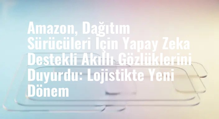 Amazon, Dağıtım Sürücüleri İçin Yapay Zeka Destekli Akıllı Gözlüklerini Duyurdu: Lojistikte Yeni Dönem