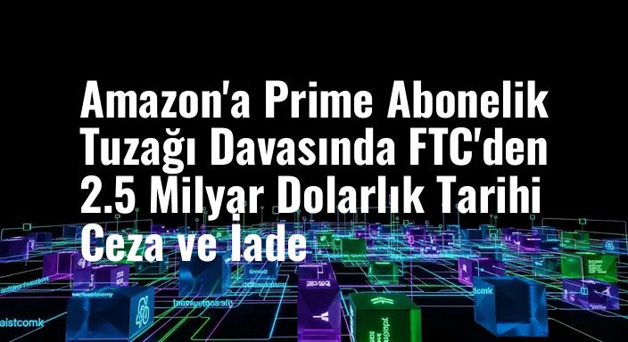 Amazon'a Prime Abonelik Tuzağı Davasında FTC'den 2.5 Milyar Dolarlık Tarihi Ceza ve İade