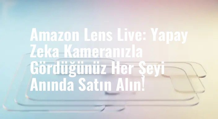 Amazon Lens Live: Yapay Zeka Kameranızla Gördüğünüz Her Şeyi Anında Satın Alın!