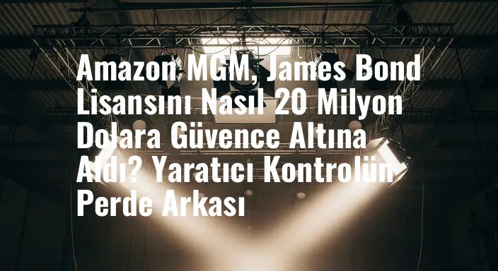 Amazon MGM, James Bond Lisansını Nasıl 20 Milyon Dolara Güvence Altına Aldı? Yaratıcı Kontrolün Perde Arkası