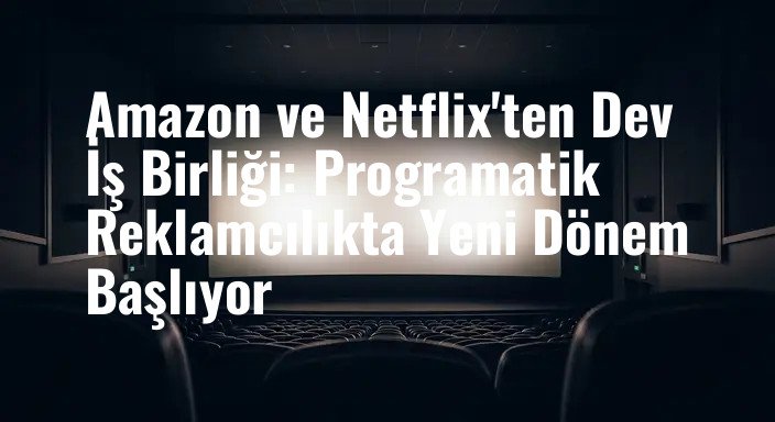 Amazon ve Netflix'ten Dev İş Birliği: Programatik Reklamcılıkta Yeni Dönem Başlıyor