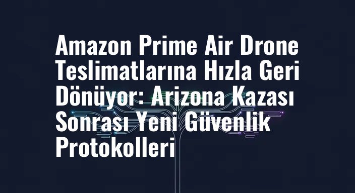 Amazon Prime Air Drone Teslimatlarına Hızla Geri Dönüyor: Arizona Kazası Sonrası Yeni Güvenlik Protokolleri