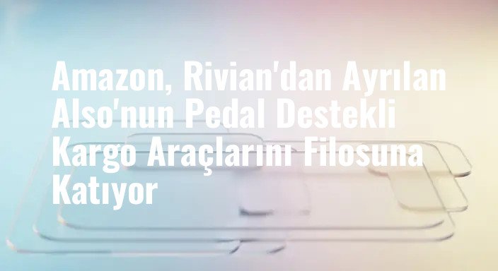 Amazon, Rivian'dan Ayrılan Also'nun Pedal Destekli Kargo Araçlarını Filosuna Katıyor
