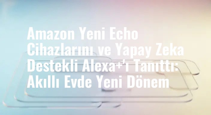Amazon Yeni Echo Cihazlarını ve Yapay Zeka Destekli Alexa+'ı Tanıttı: Akıllı Evde Yeni Dönem