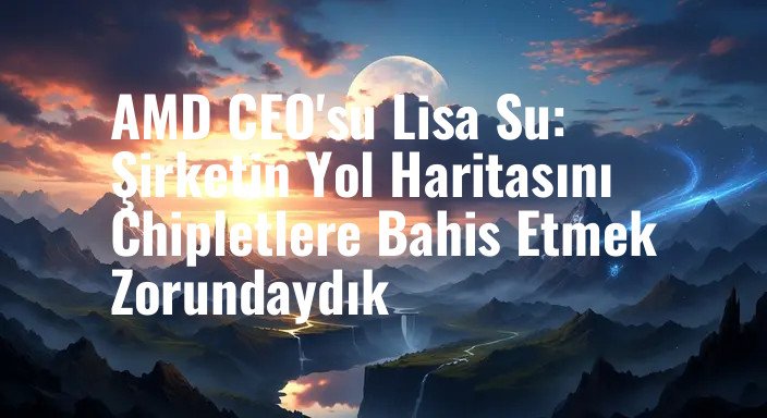 AMD CEO'su Lisa Su: Şirketin Yol Haritasını Chipletlere Bahis Etmek Zorundaydık