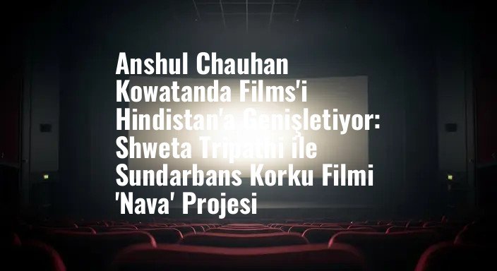 Anshul Chauhan Kowatanda Films'i Hindistan'a Genişletiyor: Shweta Tripathi ile Sundarbans Korku Filmi 'Nava' Projesi