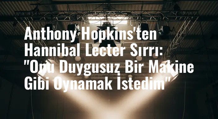 Anthony Hopkins'ten Hannibal Lecter Sırrı: "Onu Duygusuz Bir Makine Gibi Oynamak İstedim"