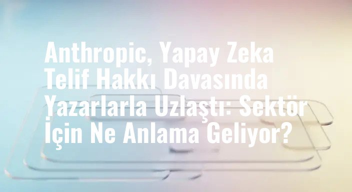 Anthropic, Yapay Zeka Telif Hakkı Davasında Yazarlarla Uzlaştı: Sektör İçin Ne Anlama Geliyor?