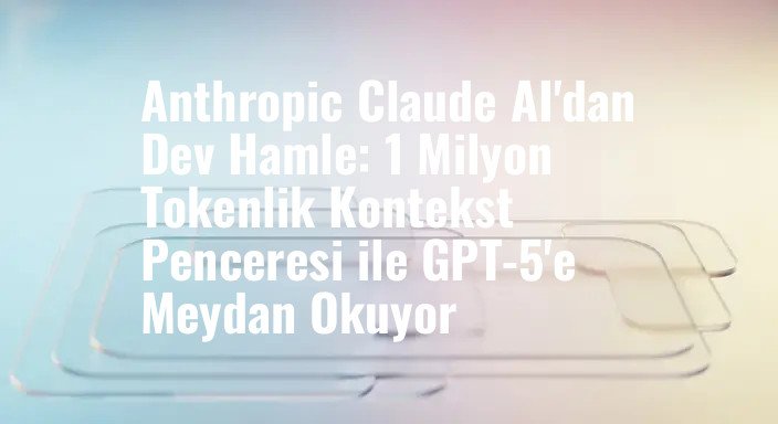 Anthropic Claude AI'dan Dev Hamle: 1 Milyon Tokenlik Kontekst Penceresi ile GPT-5'e Meydan Okuyor